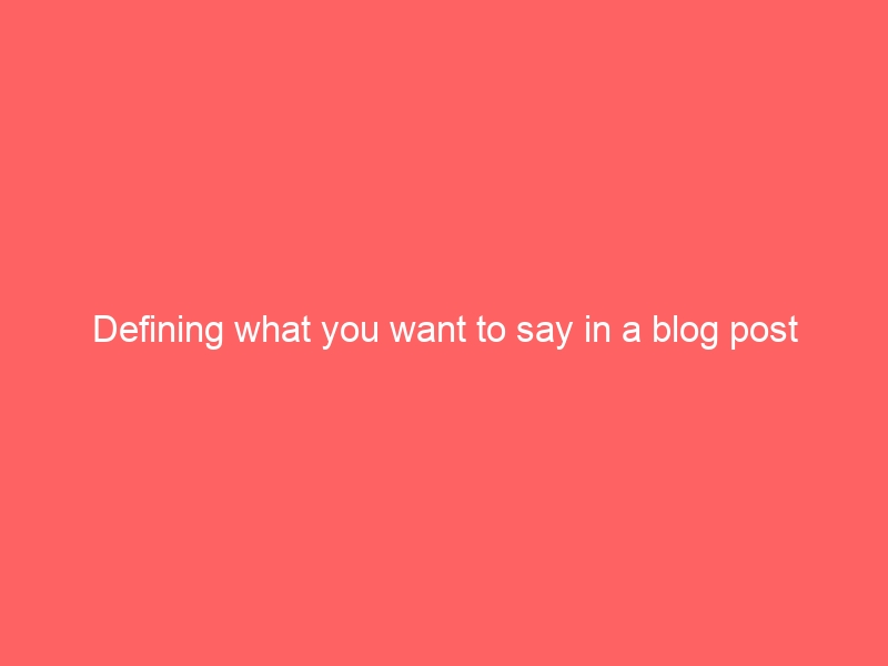 Defining what you want to say in a blog post before you start